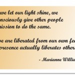 "As we let our light shine, we unconsciously give other people permission to do the same. As we are liberated from our own fear, our presence actually liberates others." - Marianne Williamson